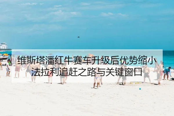 维斯塔潘红牛赛车升级后优势缩小 法拉利追赶之路与关键窗口